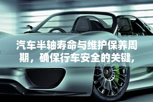 汽车半轴寿命与维护保养周期，确保行车安全的关键,汽车半轴一般能用多久，汽车半轴维护保养周期