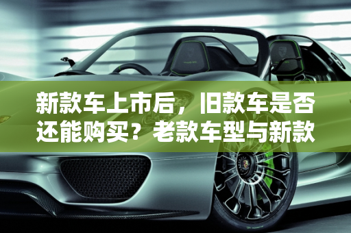 新款车上市后，旧款车是否还能购买？老款车型与新款的对比分析,新款车出来了还能买到旧款车吗，老款车型新款