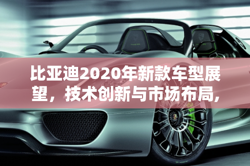 比亚迪2020年新款车型展望，技术创新与市场布局,比亚迪2020年还会出哪些新款车型