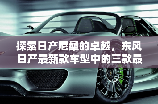 探索日产尼桑的卓越，东风日产最新款车型中的三款最佳选择,日产尼桑最好的三款车，东风日产最新款车型