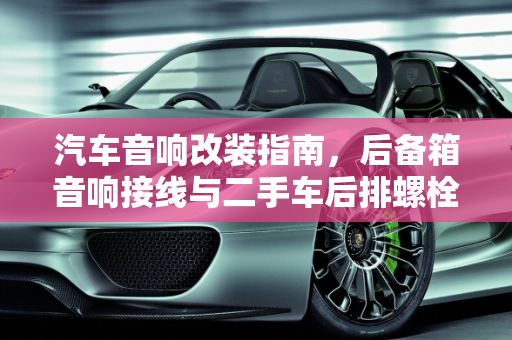 汽车音响改装指南，后备箱音响接线与二手车后排螺栓接线技巧,后备箱音响的线怎么接，二手车后排螺栓怎么接线