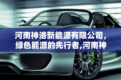 河南神洛新能源有限公司，绿色能源的先行者,河南神洛新能源有限公司怎么样，神新能源公司