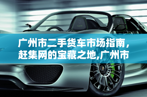 广州市二手货车市场指南，赶集网的宝藏之地,广州市二手货车哪里有,广州二手车赶集