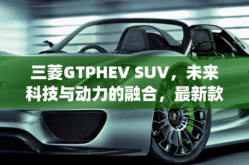三菱GTPHEV SUV，未来科技与动力的融合，最新款上市时间揭晓,三菱gtphevsuv最新款上市时间，三菱出新款suv车型