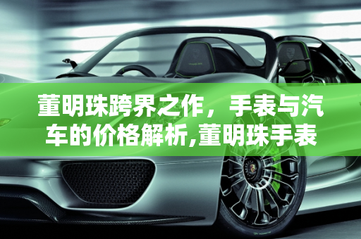 董明珠跨界之作，手表与汽车的价格解析,董明珠手表价格，董明珠汽车报价