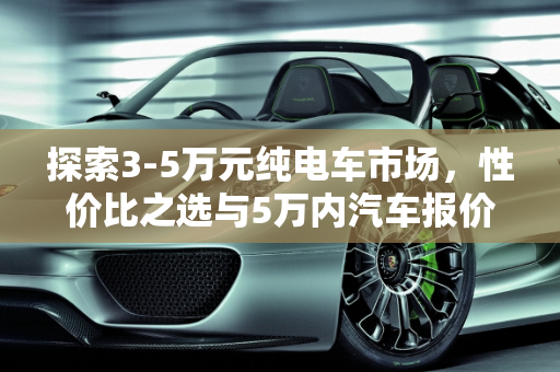 探索3-5万元纯电车市场，性价比之选与5万内汽车报价全解析,3-5万纯电车有什么，5万内汽车报价