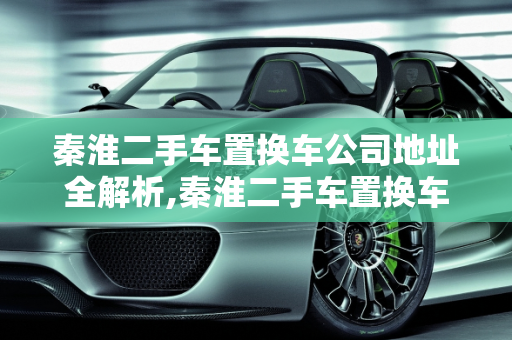 秦淮二手车置换车公司地址全解析,秦淮二手车置换车公司地址,秦淮二手车置换车公司地址