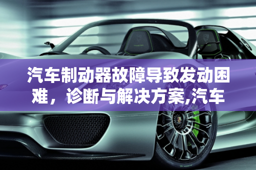 汽车制动器故障导致发动困难，诊断与解决方案,汽车制动器故障发动不了,汽车制动器故障发动不了
