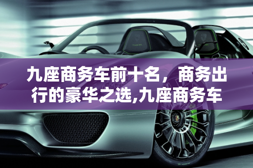 九座商务车前十名，商务出行的豪华之选,九座商务车前十名