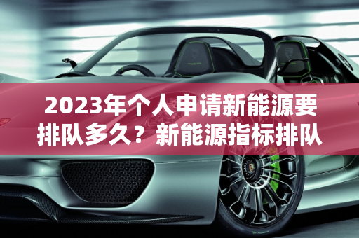 2023年个人申请新能源要排队多久？新能源指标排队现状分析,2023年个人申请新能源要排队多久，新能源指标排队