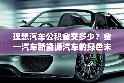 理想汽车公积金交多少？金一汽车新能源汽车的绿色未来,理想汽车公积金交多少,金一汽车新能源汽车