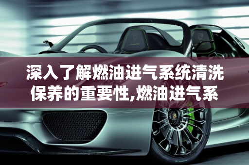 深入了解燃油进气系统清洗保养的重要性,燃油进气系统清洗保养是什么意思
