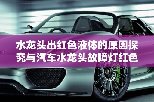 水龙头出红色液体的原因探究与汽车水龙头故障灯红色标志的警示,水龙头出红色的液体是什么原因,汽车水龙头故障灯红色标志