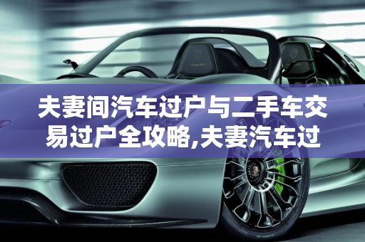 夫妻间汽车过户与二手车交易过户全攻略,夫妻汽车过户需要的手续和流程,二手车如何交易和过户流程