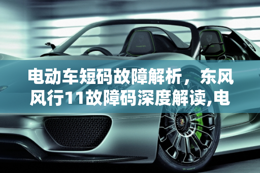 电动车短码故障解析，东风风行11故障码深度解读,电动车短码故障是什么意思，汽车故障码东风风行 11
