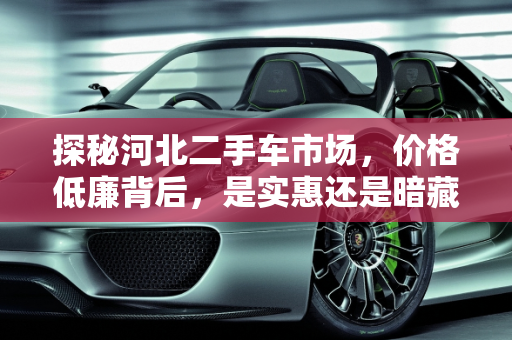 探秘河北二手车市场，价格低廉背后，是实惠还是暗藏玄机？,探秘河北二手车市场，价格低廉还是暗藏玄机？