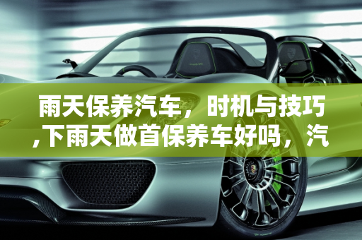 雨天保养汽车，时机与技巧,下雨天做首保养车好吗，汽车保养 雨天