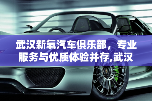 武汉新氧汽车俱乐部，专业服务与优质体验并存,武汉新氧汽车俱乐部评价，专业服务与优质体验并存