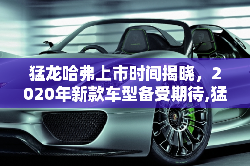猛龙哈弗上市时间揭晓，2020年新款车型备受期待,猛龙哈弗上市时间，哈佛2020年新款车型