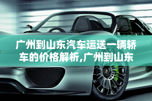 广州到山东汽车运送一辆轿车的价格解析,广州到山东汽车运送一辆轿车价格