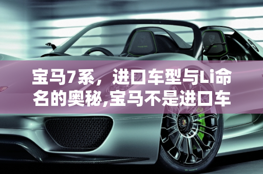 宝马7系，进口车型与Li命名的奥秘,宝马不是进口车型才叫i吗国产叫li那为什么宝马7系是进口车型怎么也叫li不叫i呢