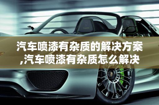 汽车喷漆有杂质的解决方案,汽车喷漆有杂质怎么解决