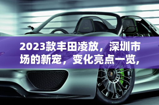 2023款丰田凌放，深圳市场的新宠，变化亮点一览,丰田新款凌放2023有什么变化，深圳丰田新款车型