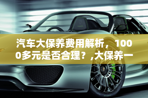 汽车大保养费用解析，1000多元是否合理？,大保养一次1000多算不算贵，汽车大保养费用