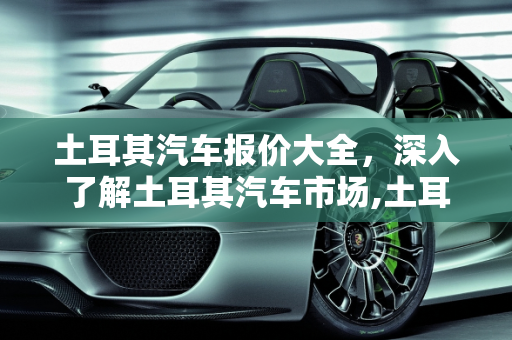 土耳其汽车报价大全，深入了解土耳其汽车市场,土耳其汽车报价大全,土耳其汽车报价大全