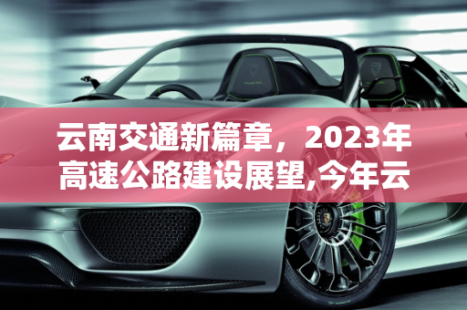 云南交通新篇章，2023年高速公路建设展望,今年云南又要新建哪些高速公路