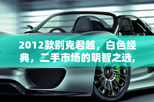 2012款别克君越，白色经典，二手市场的明智之选,2012年的别克君越值得购买吗，2012款白色君越二手车