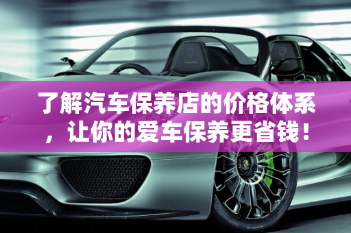 了解汽车保养店的价格体系，让你的爱车保养更省钱！,了解汽车保养店的价格体系，让你的爱车保养更省钱！