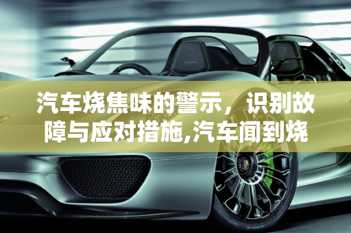 汽车烧焦味的警示，识别故障与应对措施,汽车闻到烧焦味道是什么故障，汽车焦糊味故障灯