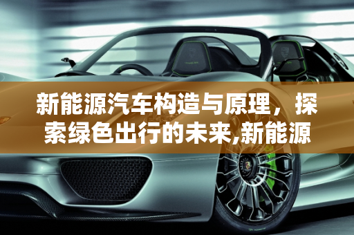 新能源汽车构造与原理，探索绿色出行的未来,新能源汽车构造与原理，新能源汽车结构