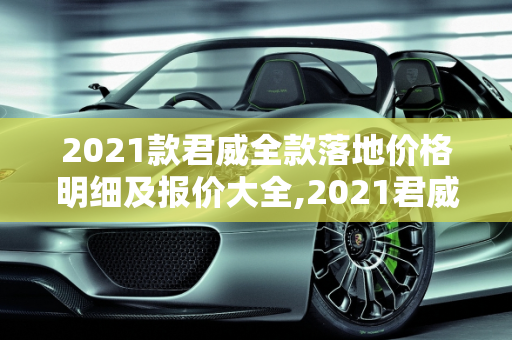 2021款君威全款落地价格明细及报价大全,2021君威全款落地价格明细，君威汽车报价大全