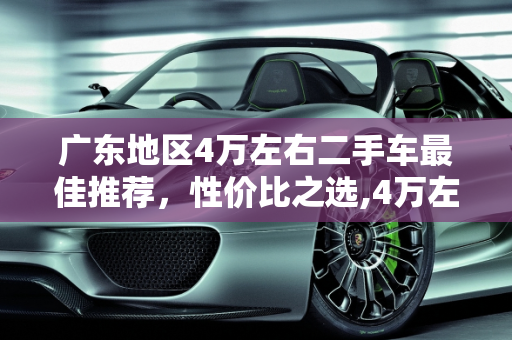 广东地区4万左右二手车最佳推荐，性价比之选,4万左右二手车最佳推荐广东，广东哪家二手车最好的