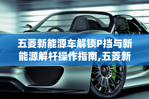 五菱新能源车解锁P挡与新能源解杆操作指南,五菱新能源车怎么解锁p挡,新能源解杆