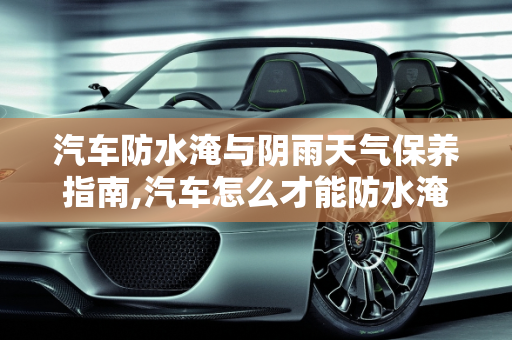 汽车防水淹与阴雨天气保养指南,汽车怎么才能防水淹，汽车阴雨怎么保养干净