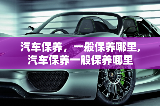 汽车保养，一般保养哪里,汽车保养一般保养哪里