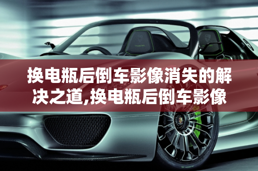 换电瓶后倒车影像消失的解决之道,换电瓶后倒车影像没了