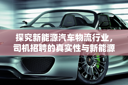 探究新能源汽车物流行业，司机招聘的真实性与新能源汽车厂的机遇,物流新能源汽车招司机是真的吗，新能源汽车厂招聘