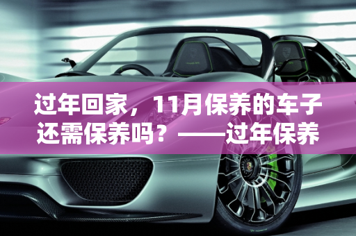 过年回家，11月保养的车子还需保养吗？——过年保养汽车全攻略,11月保养的车子过年回家还需要保养吗，过年保养汽车
