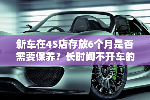 新车在4S店存放6个月是否需要保养？长时间不开车的汽车保养指南,4s店新车放了6个月他们保养吗，汽车多少天不开保养