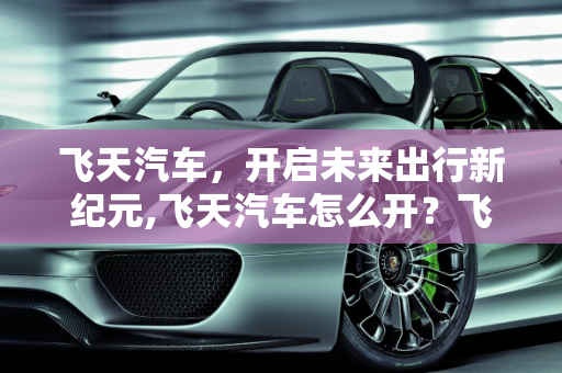 飞天汽车，开启未来出行新纪元,飞天汽车怎么开？飞天汽车的使用方法与注意事项