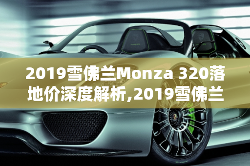2019雪佛兰Monza 320落地价深度解析,2019雪佛兰monza320落地价