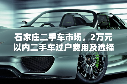 石家庄二手车市场，2万元以内二手车过户费用及选择指南,2万元二手车过户费多少，石家庄二手车两万以内的车
