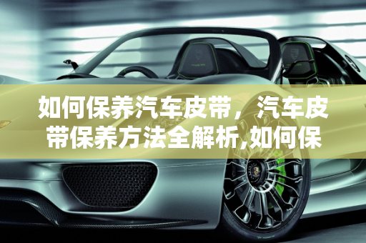 如何保养汽车皮带，汽车皮带保养方法全解析,如何保养汽车皮带,汽车皮带怎么保养方法