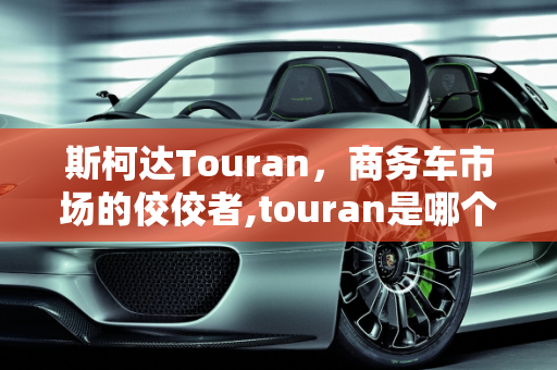 斯柯达Touran，商务车市场的佼佼者,touran是哪个主机厂的车,斯柯达商务车汽车报价