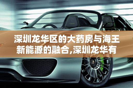 深圳龙华区的大药房与海王新能源的融合,深圳龙华有哪些大药房,海王新能源