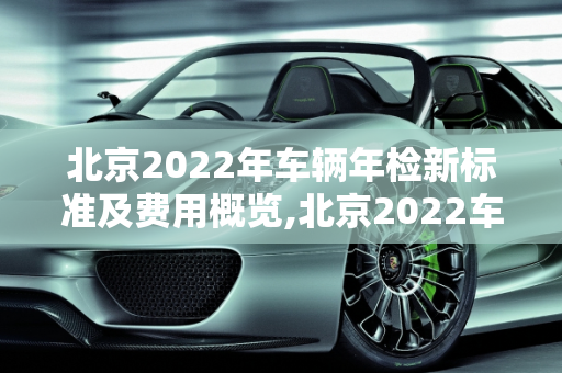北京2022年车辆年检新标准及费用概览,北京2022车辆年检最新标准费用，现在北京汽车报价